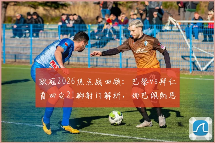 欧冠2026焦点战回顾：巴黎vs拜仁首回合21脚射门解析，姆巴佩凯恩数据对比及战术复盘