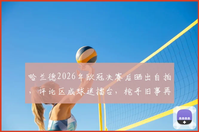 哈兰德2026年欧冠决赛后晒出自拍，评论区成球迷擂台，枪手旧事再被翻出调侃