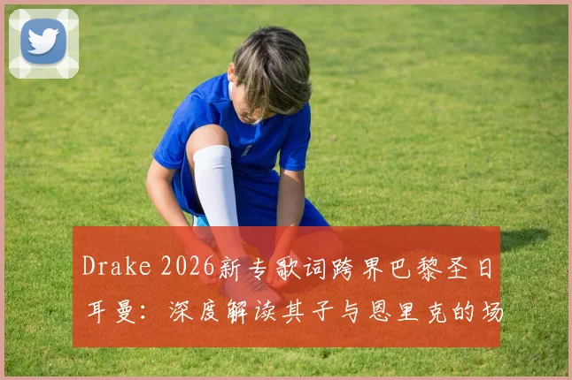 Drake 2026新专歌词跨界巴黎圣日耳曼：深度解读其子与恩里克的场边互动及体娱联营内幕