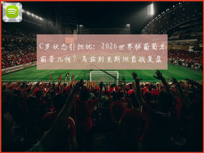 C罗状态引担忧：2026世界杯葡萄牙前景几何？乌兹别克斯坦首战复盘与阵容解析