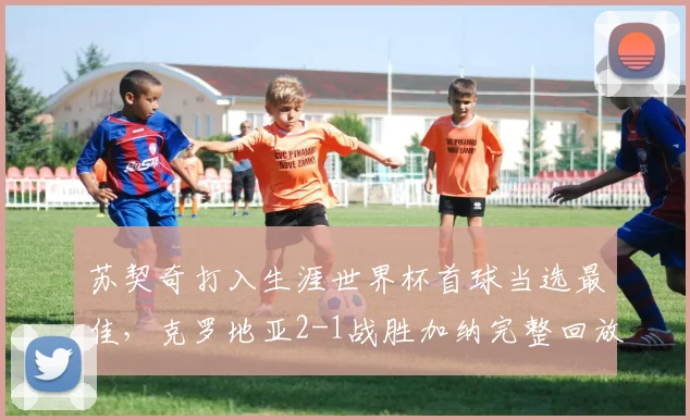 苏契奇打入生涯世界杯首球当选最佳,克罗地亚2-1战胜加纳完整回放与战术分析,附球员个人数据统计