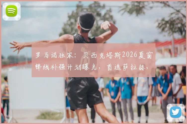 罗马诺独家：贝西克塔斯2026夏窗锋线补强计划曝光，首选萨拉赫，与努涅斯谈判未果