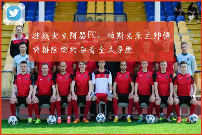 迎战麦克阿瑟FC,珀斯光荣主帅强调排除续约杂音全力争胜