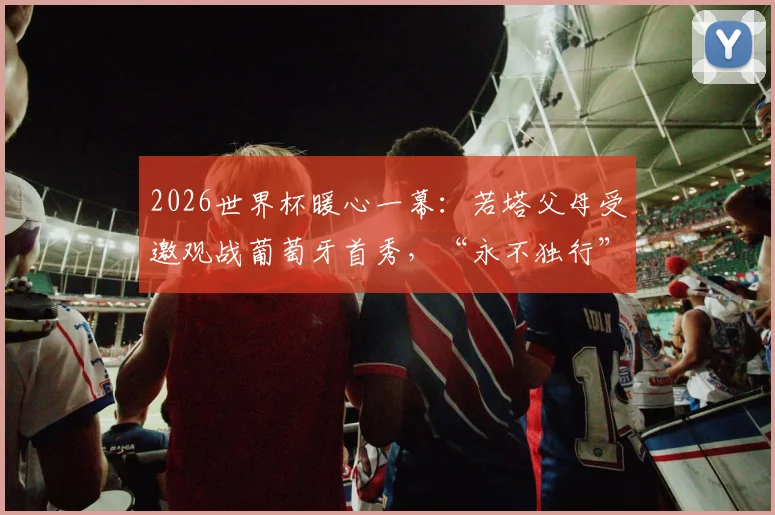 2026世界杯暖心一幕：若塔父母受邀观战葡萄牙首秀，“永不独行”的足球精神如何激励全队？