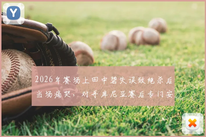 2026年赛场上田中碧失误致绝杀后当场痛哭，对手库尼亚赛后专门安慰的温暖故事