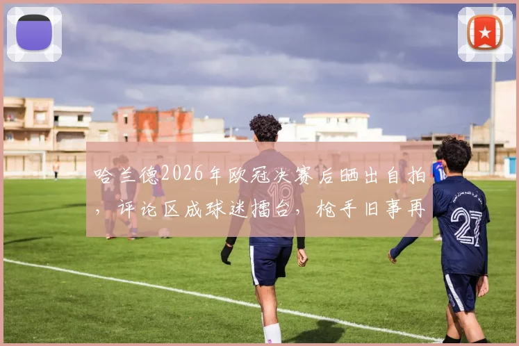 哈兰德2026年欧冠决赛后晒出自拍,评论区成球迷擂台,枪手旧事再被翻出调侃