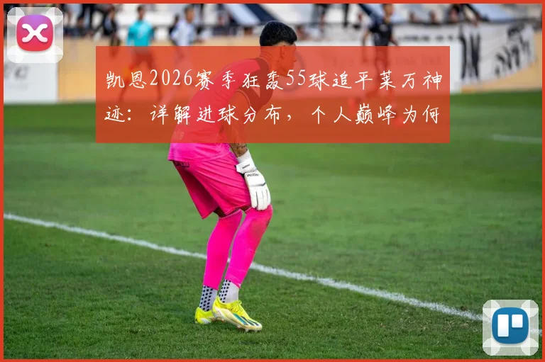 凯恩2026赛季狂轰55球追平莱万神迹:详解进球分布,个人巅峰为何难换球队晋级欧冠决赛?