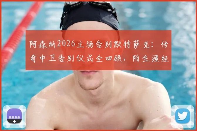 阿森纳2026主场告别默特萨克:传奇中卫告别仪式全回顾,附生涯经典瞬间盘点