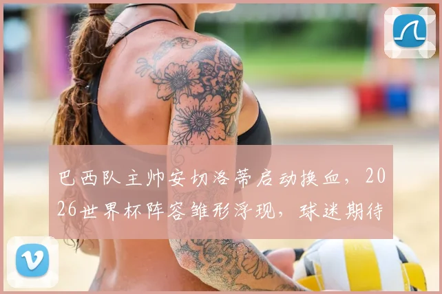 巴西队主帅安切洛蒂启动换血，2026世界杯阵容雏形浮现，球迷期待名单解析