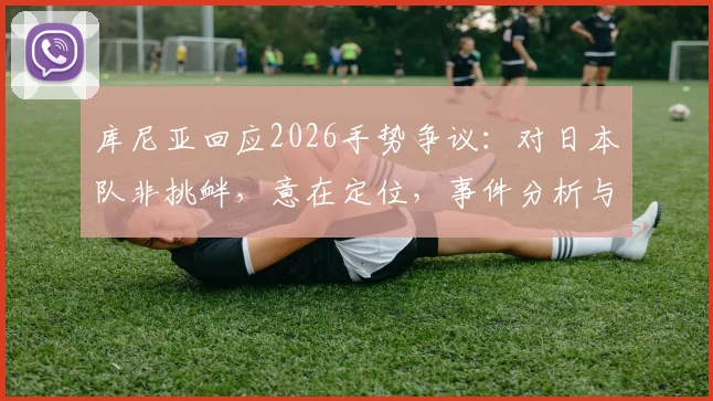 库尼亚回应2026手势争议:对日本队非挑衅,意在定位,事件分析与各方观点解读