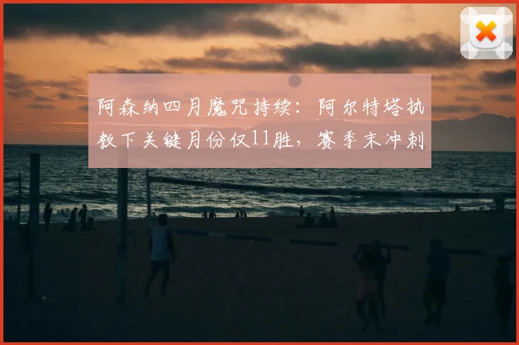 阿森纳四月魔咒持续：阿尔特塔执教下关键月份仅11胜，赛季末冲刺乏力症结何在