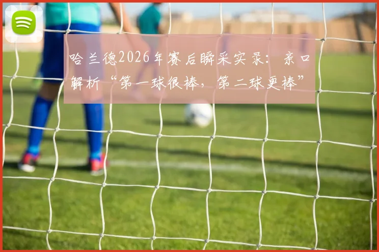 哈兰德2026年赛后瞬采实录：亲口解析“第一球很棒，第二球更棒”背后深意，附原声视频及中文翻译
