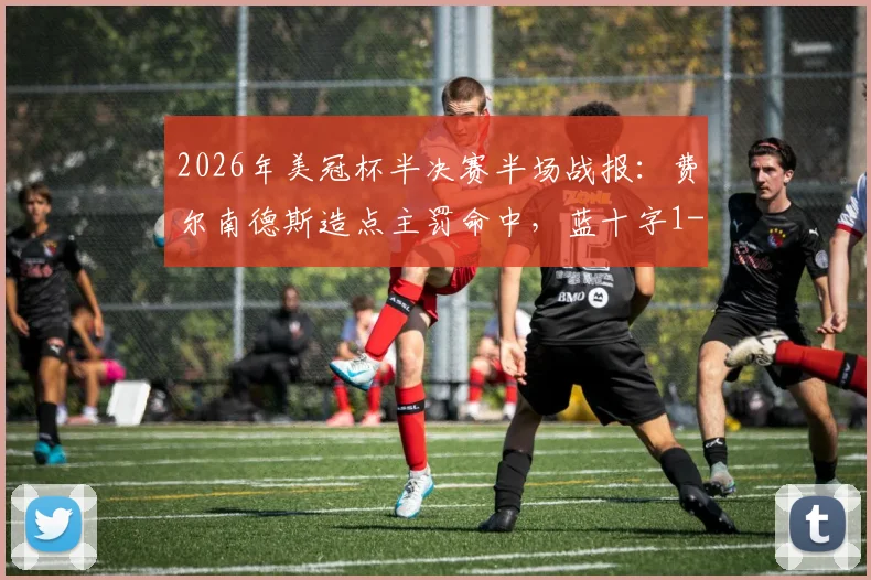 2026年美冠杯半决赛半场战报：费尔南德斯造点主罚命中，蓝十字1-0领先洛杉矶FC，关键判罚引热议