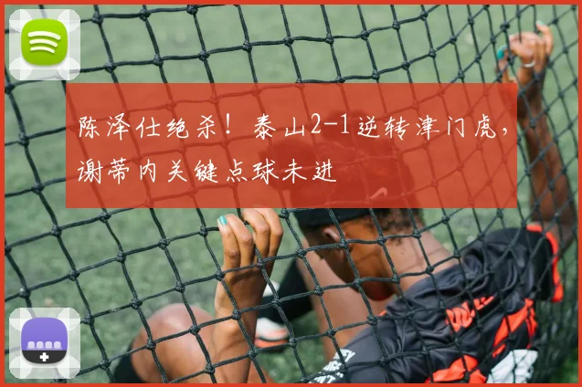 陈泽仕绝杀!泰山2-1逆转津门虎,谢蒂内关键点球未进