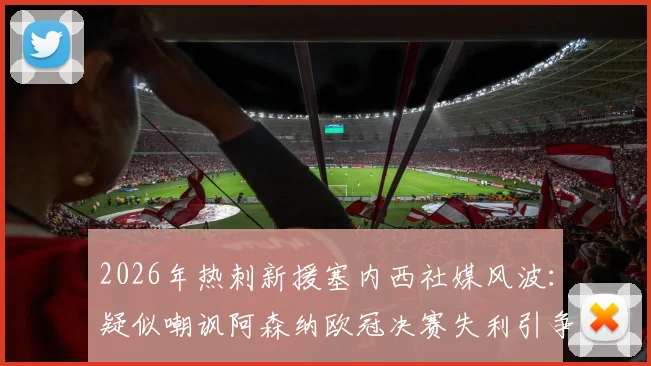 2026年热刺新援塞内西社媒风波：疑似嘲讽阿森纳欧冠决赛失利引争议，球迷反应两极分化