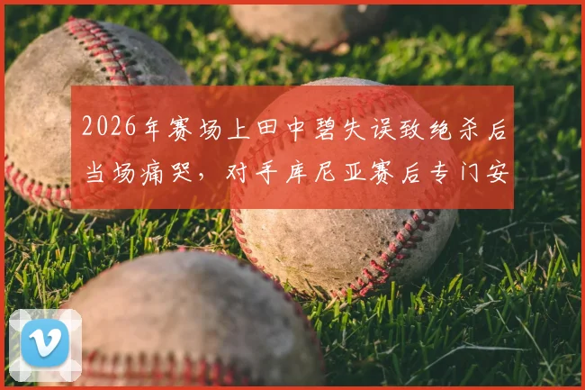 2026年赛场上田中碧失误致绝杀后当场痛哭,对手库尼亚赛后专门安慰的温暖故事