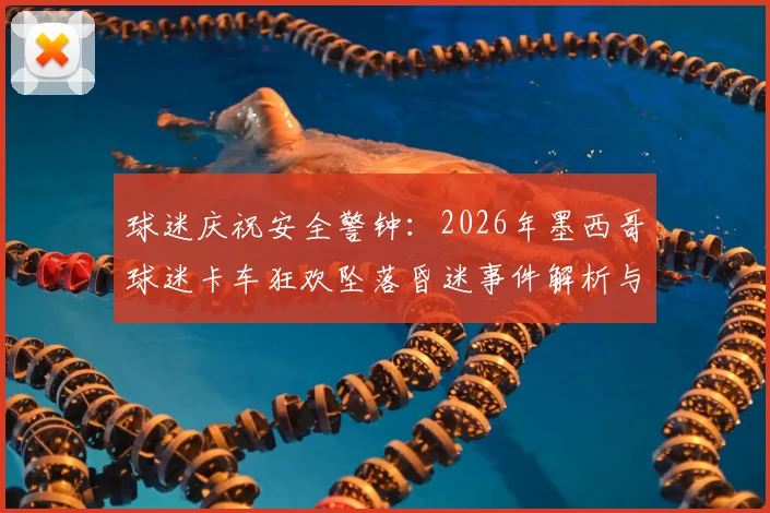 球迷庆祝安全警钟：2026年墨西哥球迷卡车狂欢坠落昏迷事件解析与风险防范指南