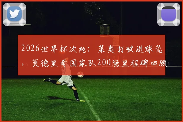 2026世界杯次轮：莱奥打破进球荒，莫德里奇国家队200场里程碑回顾与数据详解