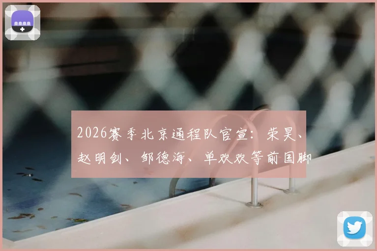2026赛季北京通程队官宣：荣昊、赵明剑、邹德海、单欢欢等前国脚级球员加盟中冠球队名单