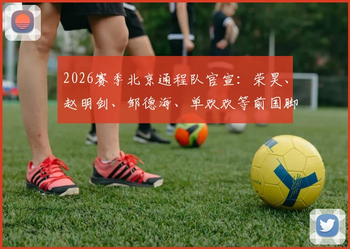 2026赛季北京通程队官宣:荣昊、赵明剑、邹德海、单欢欢等前国脚级球员加盟中冠球队名单