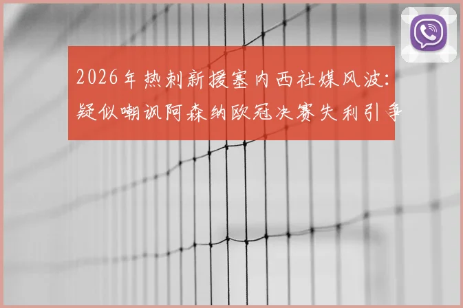 2026年热刺新援塞内西社媒风波:疑似嘲讽阿森纳欧冠决赛失利引争议,球迷反应两极分化