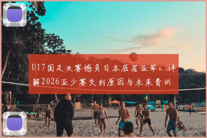 U17国足决赛憾负日本屈居亚军，详解2026亚少赛失利原因与未来青训出路