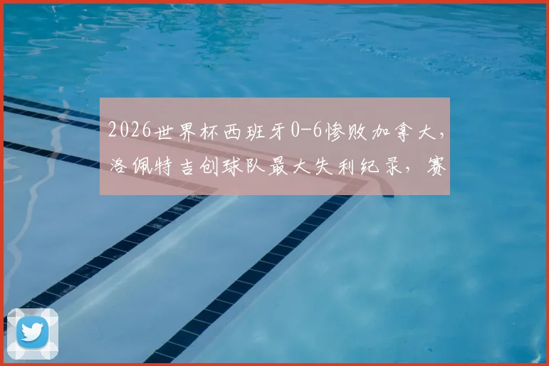 2026世界杯西班牙0-6惨败加拿大,洛佩特吉创球队最大失利纪录,赛后分析及未来展望