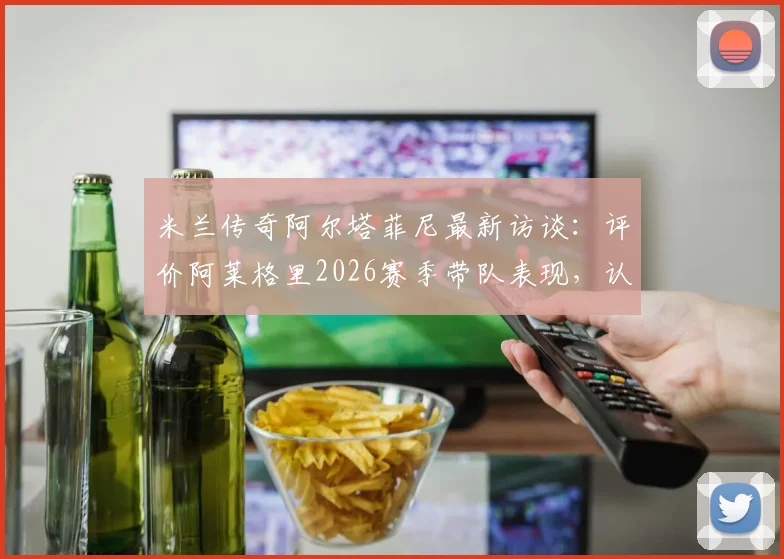 米兰传奇阿尔塔菲尼最新访谈:评价阿莱格里2026赛季带队表现,认为质疑声毫无道理