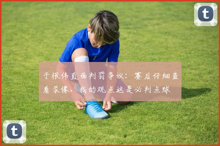 于根伟直面判罚争议:赛后仔细查看录像,我的观点这是必判点球