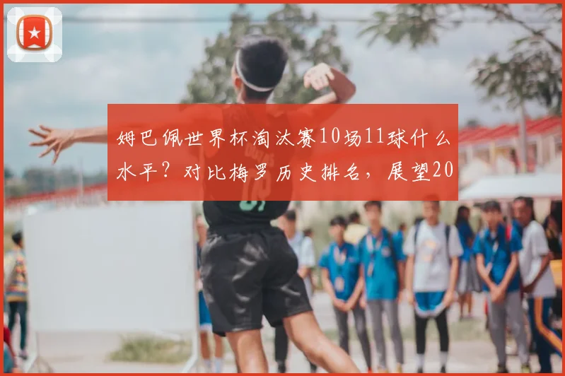 姆巴佩世界杯淘汰赛10场11球什么水平?对比梅罗历史排名,展望2026关键战