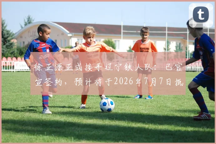 徐正源正式接手辽宁铁人队：已官宣签约，预计将于2026年7月7日抵达沈阳带队开启备战