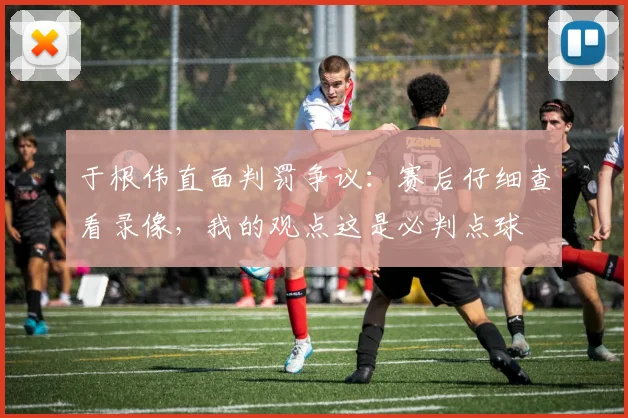 于根伟直面判罚争议：赛后仔细查看录像，我的观点这是必判点球