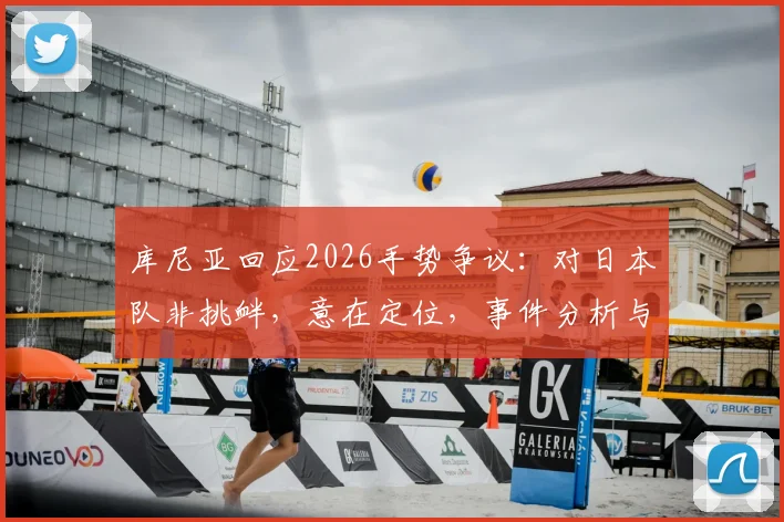 库尼亚回应2026手势争议：对日本队非挑衅，意在定位，事件分析与各方观点解读