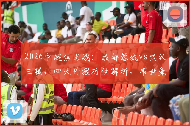 2026中超焦点战：成都蓉城vs武汉三镇，四大外援对位解析，韦世豪廖力生关键角色展望