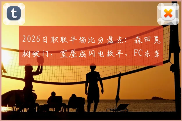 2026日职联半场比分盘点:森田晃树破门,室屋成闪电扳平,FC东京1-1战平东京绿茵实录及赛事分析
