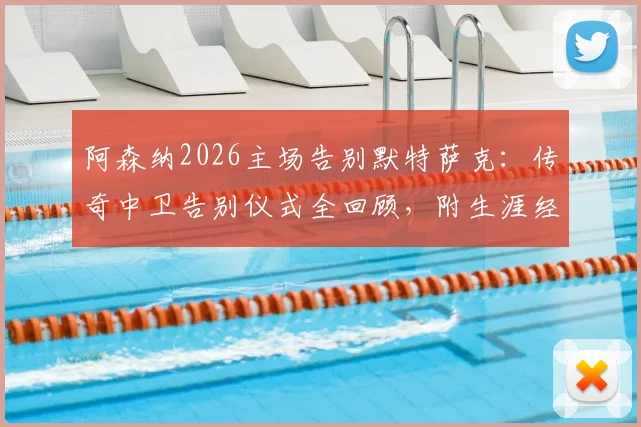 阿森纳2026主场告别默特萨克：传奇中卫告别仪式全回顾，附生涯经典瞬间盘点