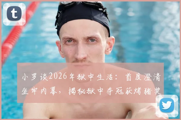 小罗谈2026年狱中生活:首度澄清坐牢内幕,揭秘狱中夺冠获烤猪奖品的背后故事