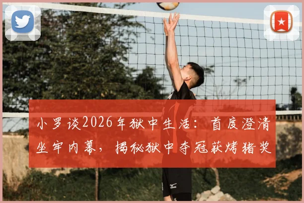 小罗谈2026年狱中生活：首度澄清坐牢内幕，揭秘狱中夺冠获烤猪奖品的背后故事