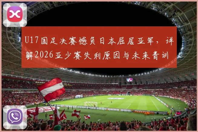 U17国足决赛憾负日本屈居亚军,详解2026亚少赛失利原因与未来青训出路