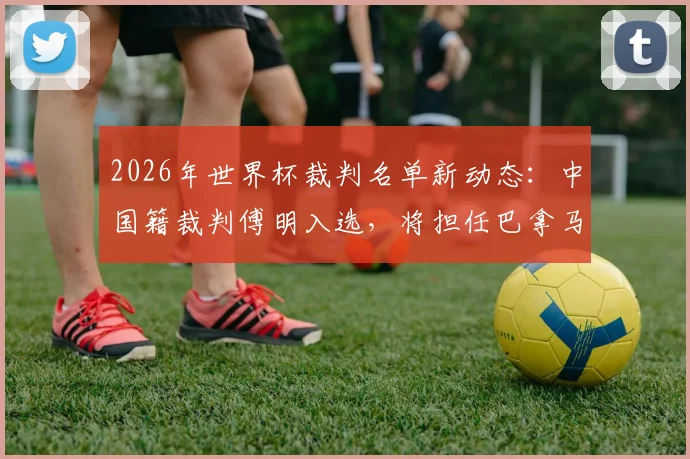 2026年世界杯裁判名单新动态:中国籍裁判傅明入选,将担任巴拿马对阵克罗地亚助理VAR