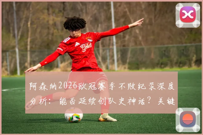 阿森纳2026欧冠赛季不败纪录深度分析：能否延续创队史神话？关键战役与赛程前瞻
