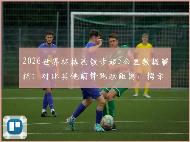 2026世界杯梅西散步超5公里数据解析:对比其他前锋跑动距离,揭示独特比赛风格