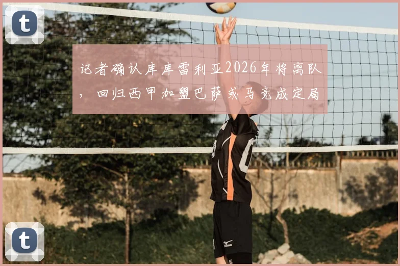 记者确认库库雷利亚2026年将离队,回归西甲加盟巴萨或马竞成定局
