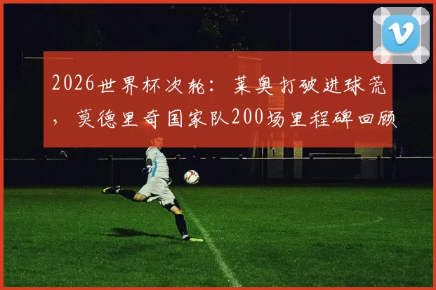 2026世界杯次轮:莱奥打破进球荒,莫德里奇国家队200场里程碑回顾与数据详解