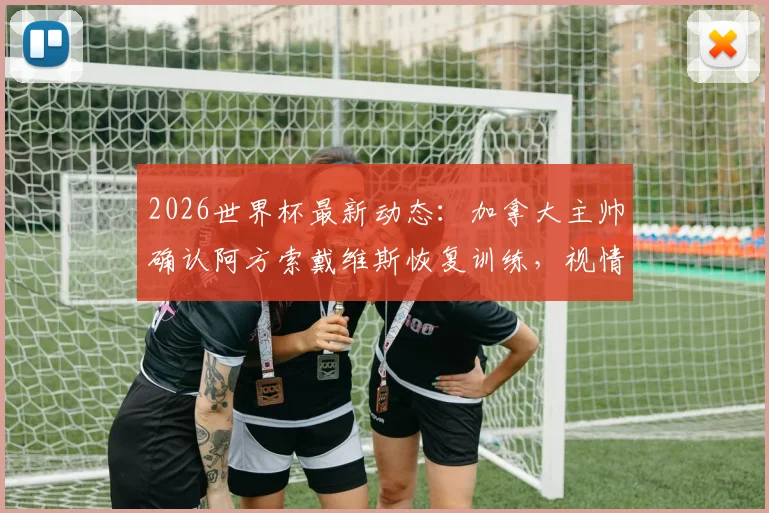 2026世界杯最新动态：加拿大主帅确认阿方索戴维斯恢复训练，视情况安排其出战卡塔尔，附伤情分析及战术影响