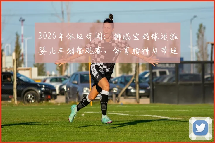 2026年体坛奇闻：挪威宝妈球迷推婴儿车划船观赛，体育精神与带娃的完美结合