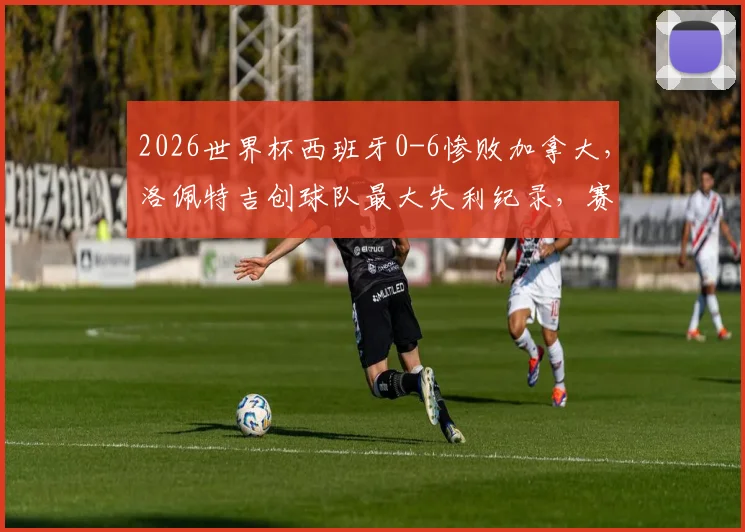 2026世界杯西班牙0-6惨败加拿大，洛佩特吉创球队最大失利纪录，赛后分析及未来展望