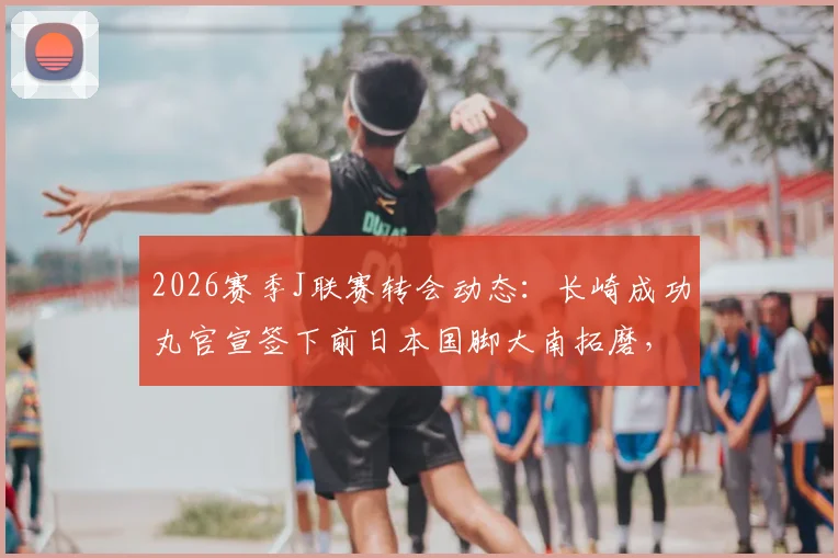 2026赛季J联赛转会动态：长崎成功丸官宣签下前日本国脚大南拓磨，解析其年薪、国家队数据及对球队后防实力提升影响