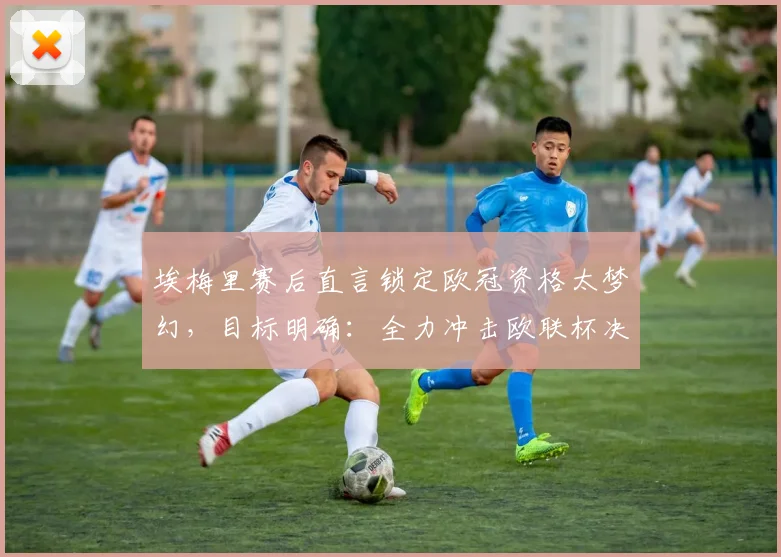 埃梅里赛后直言锁定欧冠资格太梦幻，目标明确：全力冲击欧联杯决赛