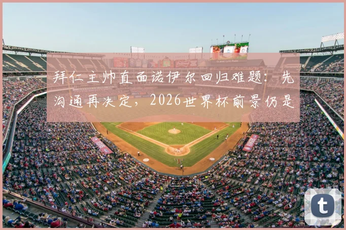 拜仁主帅直面诺伊尔回归难题：先沟通再决定，2026世界杯前景仍是未知数